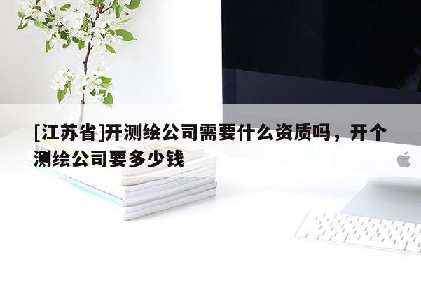 [江蘇省]開測繪公司需要什么資質嗎，開個測繪公司要多少錢
