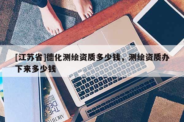 [江蘇省]德化測(cè)繪資質(zhì)多少錢(qián)，測(cè)繪資質(zhì)辦下來(lái)多少錢(qián)