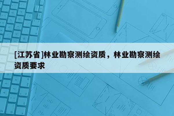 [江蘇省]林業(yè)勘察測(cè)繪資質(zhì)，林業(yè)勘察測(cè)繪資質(zhì)要求