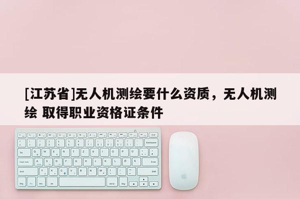 [江蘇省]無(wú)人機(jī)測(cè)繪要什么資質(zhì)，無(wú)人機(jī)測(cè)繪 取得職業(yè)資格證條件