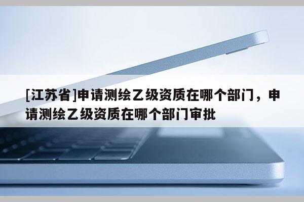 [江蘇省]申請測繪乙級資質在哪個部門，申請測繪乙級資質在哪個部門審批