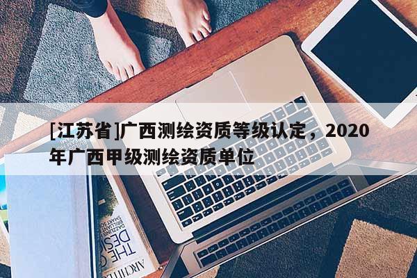 [江蘇省]廣西測(cè)繪資質(zhì)等級(jí)認(rèn)定，2020年廣西甲級(jí)測(cè)繪資質(zhì)單位