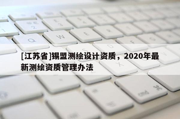 [江蘇省]錫盟測繪設計資質，2020年最新測繪資質管理辦法