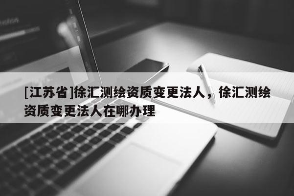 [江蘇省]徐匯測繪資質變更法人，徐匯測繪資質變更法人在哪辦理