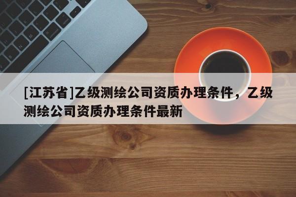 [江蘇省]乙級測繪公司資質辦理條件，乙級測繪公司資質辦理條件最新