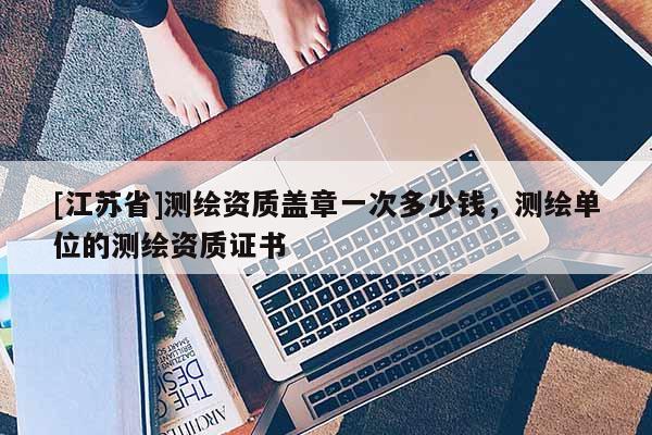 [江蘇省]測繪資質蓋章一次多少錢，測繪單位的測繪資質證書