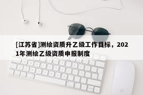[江蘇省]測繪資質升乙級工作目標，2021年測繪乙級資質申報制度