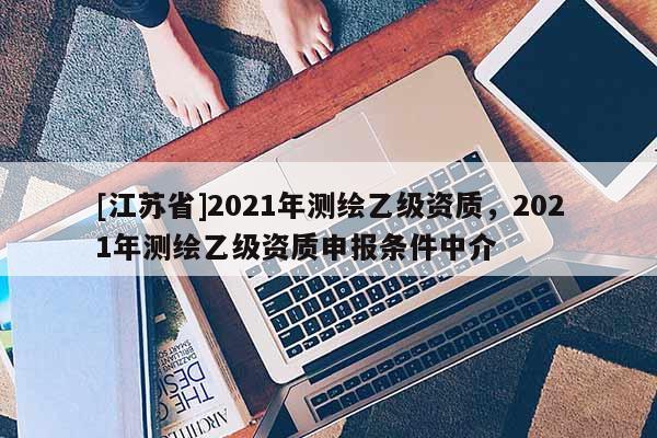 [江蘇省]2021年測(cè)繪乙級(jí)資質(zhì)，2021年測(cè)繪乙級(jí)資質(zhì)申報(bào)條件中介