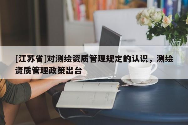 [江蘇省]對測繪資質管理規定的認識，測繪資質管理政策出臺