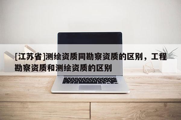 [江蘇省]測繪資質同勘察資質的區別，工程勘察資質和測繪資質的區別
