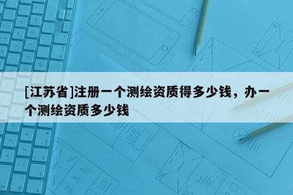[江蘇省]注冊一個測繪資質(zhì)得多少錢，辦一個測繪資質(zhì)多少錢