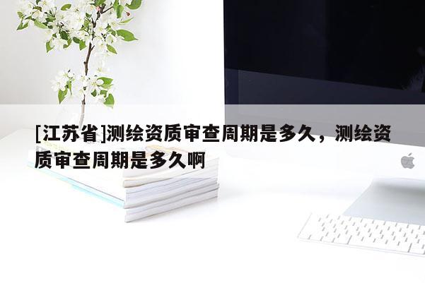 [江蘇省]測繪資質審查周期是多久，測繪資質審查周期是多久啊