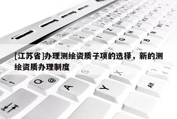 [江蘇省]辦理測繪資質(zhì)子項的選擇，新的測繪資質(zhì)辦理制度