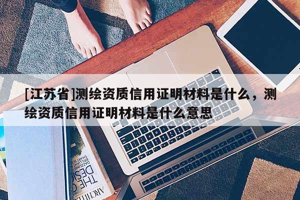 [江蘇省]測繪資質信用證明材料是什么，測繪資質信用證明材料是什么意思