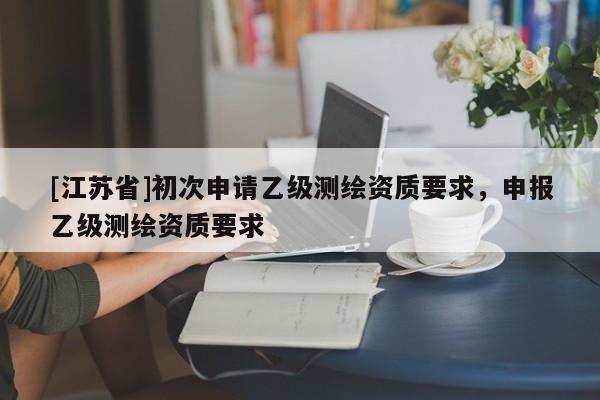 [江蘇省]初次申請(qǐng)乙級(jí)測(cè)繪資質(zhì)要求，申報(bào)乙級(jí)測(cè)繪資質(zhì)要求