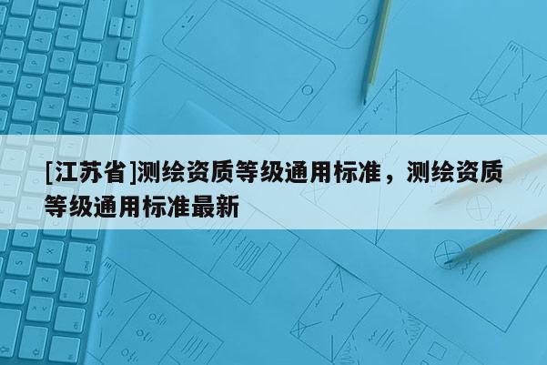 [江蘇省]測繪資質等級通用標準，測繪資質等級通用標準最新