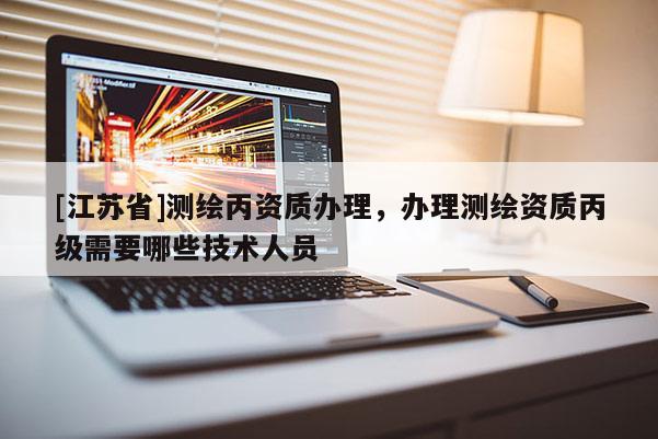 [江蘇省]測繪丙資質辦理，辦理測繪資質丙級需要哪些技術人員
