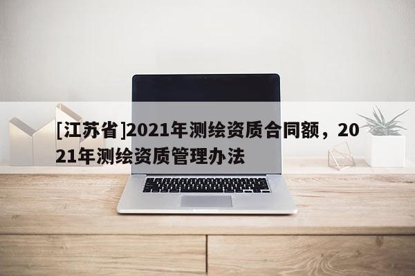 [江蘇省]2021年測(cè)繪資質(zhì)合同額，2021年測(cè)繪資質(zhì)管理辦法