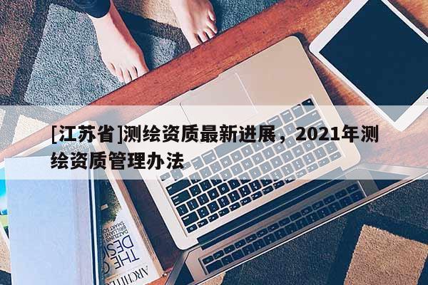 [江蘇省]測繪資質最新進展，2021年測繪資質管理辦法