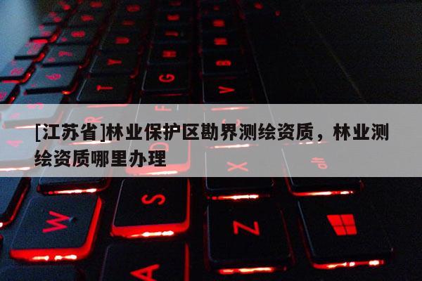 [江蘇省]林業(yè)保護區(qū)勘界測繪資質(zhì)，林業(yè)測繪資質(zhì)哪里辦理