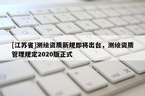 [江蘇省]測(cè)繪資質(zhì)新規(guī)即將出臺(tái)，測(cè)繪資質(zhì)管理規(guī)定2020版正式
