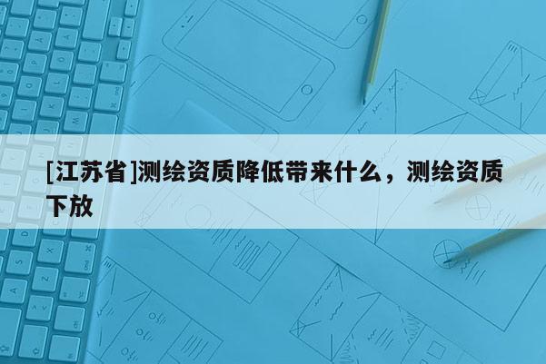 [江蘇省]測繪資質降低帶來什么，測繪資質下放