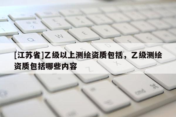 [江蘇省]乙級以上測繪資質包括，乙級測繪資質包括哪些內容
