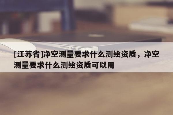 [江蘇省]凈空測量要求什么測繪資質，凈空測量要求什么測繪資質可以用