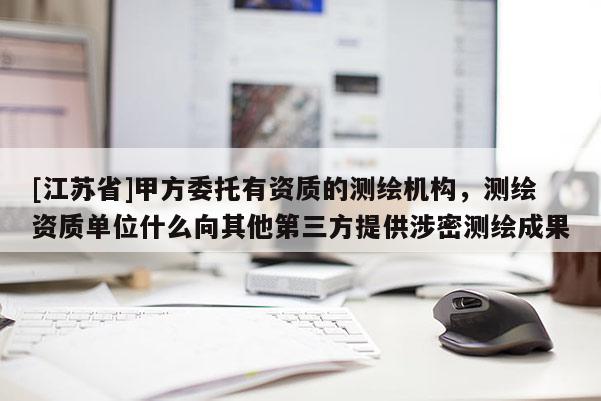[江蘇省]甲方委托有資質的測繪機構，測繪資質單位什么向其他第三方提供涉密測繪成果