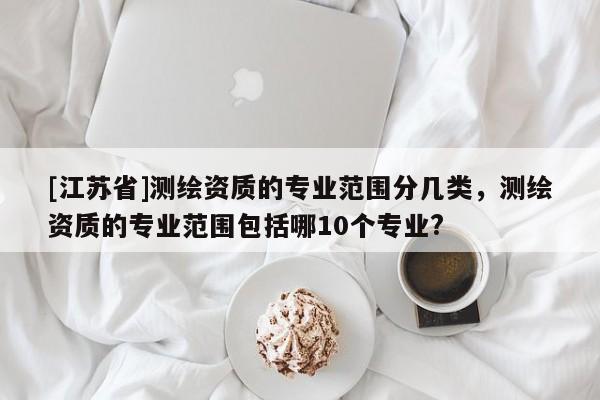 [江蘇省]測繪資質(zhì)的專業(yè)范圍分幾類，測繪資質(zhì)的專業(yè)范圍包括哪10個專業(yè)?