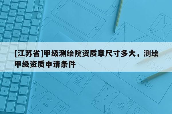 [江蘇省]甲級測繪院資質章尺寸多大，測繪甲級資質申請條件