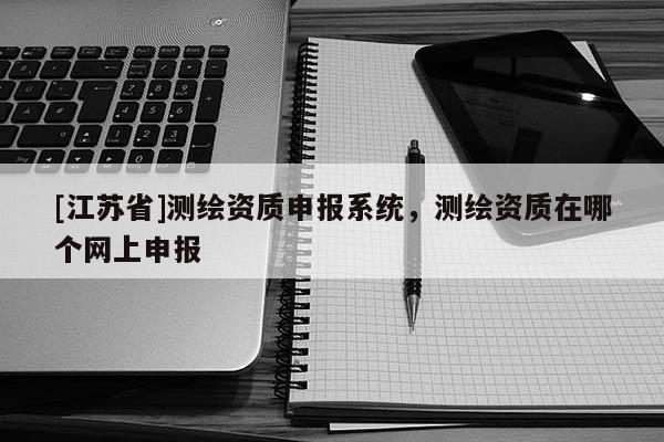 [江蘇省]測繪資質(zhì)申報系統(tǒng)，測繪資質(zhì)在哪個網(wǎng)上申報