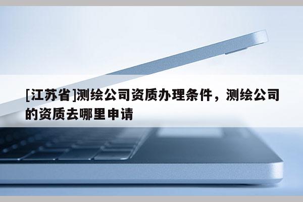[江蘇省]測繪公司資質(zhì)辦理條件，測繪公司的資質(zhì)去哪里申請