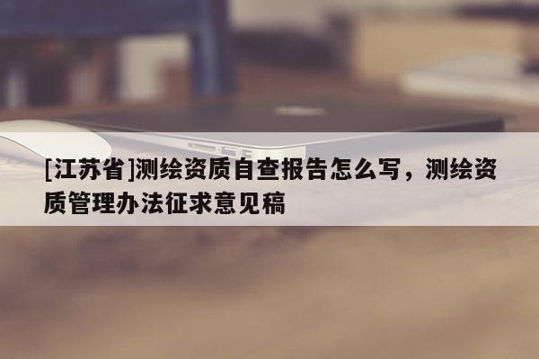 [江蘇省]測(cè)繪資質(zhì)自查報(bào)告怎么寫(xiě)，測(cè)繪資質(zhì)管理辦法征求意見(jiàn)稿