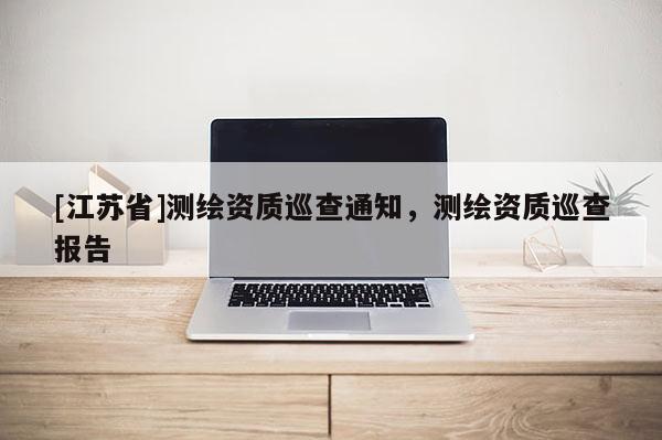[江蘇省]測(cè)繪資質(zhì)巡查通知，測(cè)繪資質(zhì)巡查報(bào)告