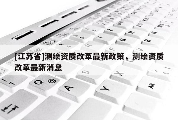 [江蘇省]測繪資質改革最新政策，測繪資質改革最新消息