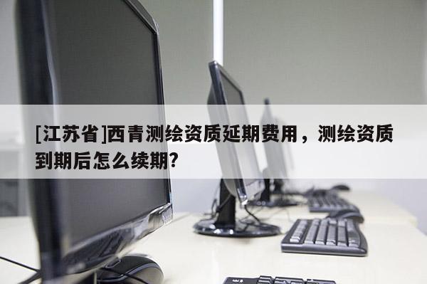 [江蘇省]西青測繪資質延期費用，測繪資質到期后怎么續期?