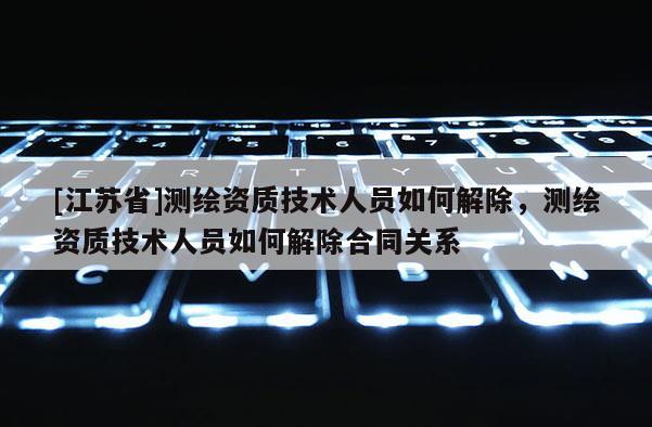 [江蘇省]測(cè)繪資質(zhì)技術(shù)人員如何解除，測(cè)繪資質(zhì)技術(shù)人員如何解除合同關(guān)系