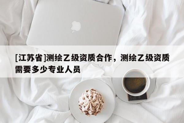 [江蘇省]測繪乙級資質合作，測繪乙級資質需要多少專業人員