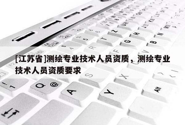 [江蘇省]測(cè)繪專業(yè)技術(shù)人員資質(zhì)，測(cè)繪專業(yè)技術(shù)人員資質(zhì)要求