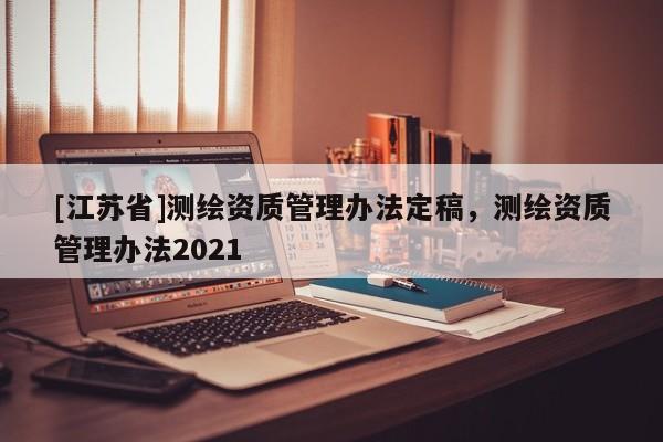 [江蘇省]測繪資質管理辦法定稿，測繪資質管理辦法2021
