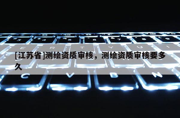 [江蘇省]測繪資質審核，測繪資質審核要多久