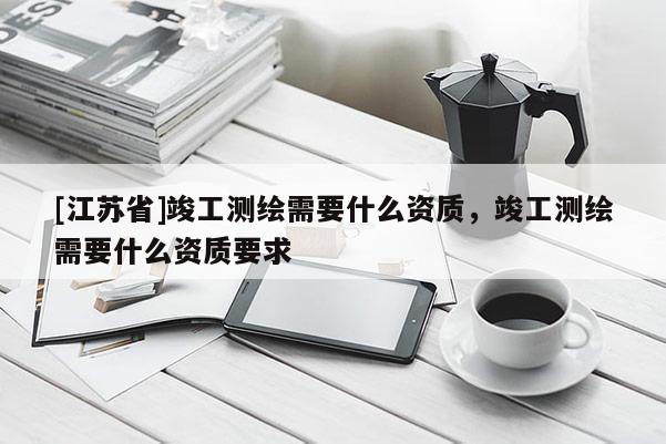 [江蘇省]竣工測繪需要什么資質，竣工測繪需要什么資質要求
