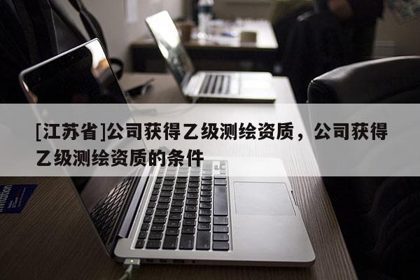 [江蘇省]公司獲得乙級測繪資質，公司獲得乙級測繪資質的條件