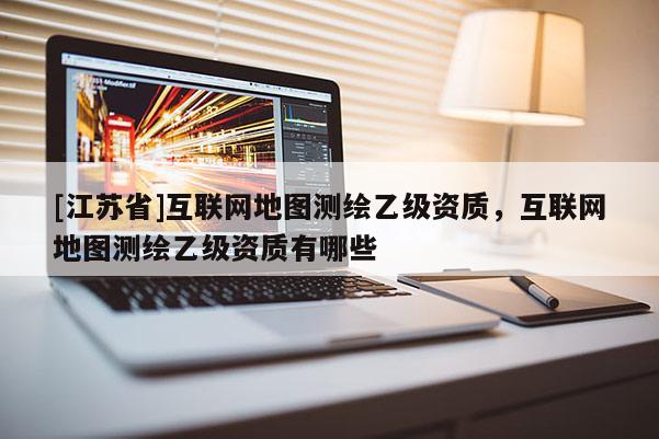 [江蘇省]互聯(lián)網(wǎng)地圖測繪乙級資質(zhì)，互聯(lián)網(wǎng)地圖測繪乙級資質(zhì)有哪些