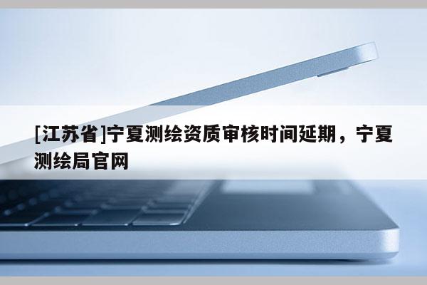 [江蘇省]寧夏測繪資質審核時間延期，寧夏測繪局官網