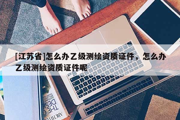 [江蘇省]怎么辦乙級測繪資質證件，怎么辦乙級測繪資質證件呢