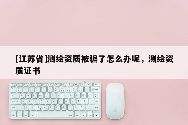 [江蘇省]測繪資質被騙了怎么辦呢，測繪資質證書