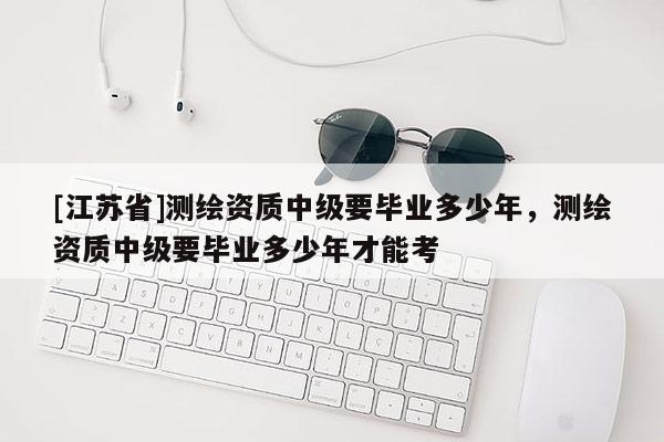 [江蘇省]測繪資質中級要畢業多少年，測繪資質中級要畢業多少年才能考