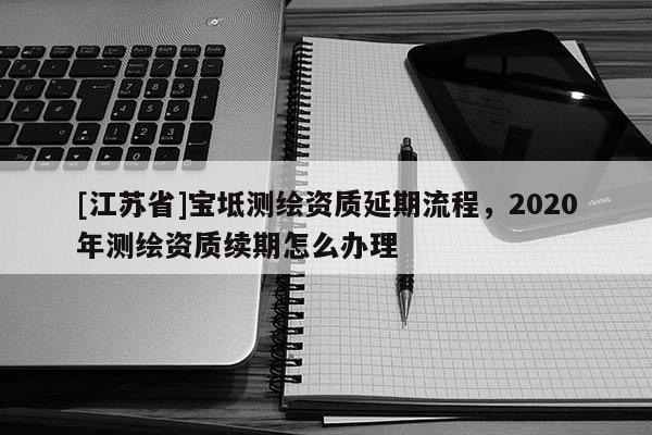 [江蘇省]寶坻測繪資質延期流程，2020年測繪資質續期怎么辦理